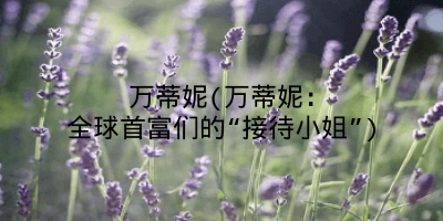万蒂妮(万蒂妮：全球首富们的“接待小姐”)