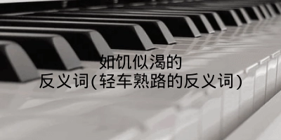如饥似渴的反义词(轻车熟路的反义词)