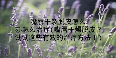 嘴唇干裂脱皮怎么办怎么治疗(嘴唇干燥脱皮？试试这些有效的治疗方法！)