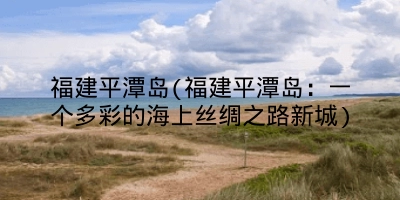 福建平潭岛(福建平潭岛：一个多彩的海上丝绸之路新城)