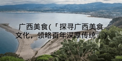 广西美食(「探寻广西美食文化，领略百年深厚传统」)