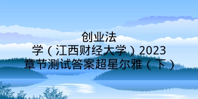 创业法学（江西财经大学）2023章节测试答案超星尔雅（下）