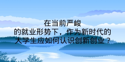 在当前严峻的就业形势下，作为新时代的大学生应如何认识创新创业？