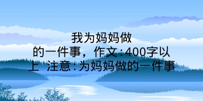 我为妈妈做的一件事，作文:400字以上 注意:为妈妈做的一件事