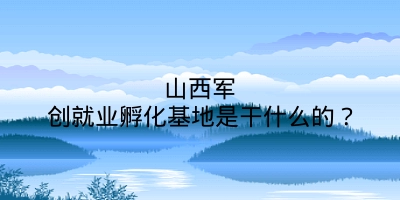 山西军创就业孵化基地是干什么的？