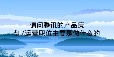 请问腾讯的产品策划/运营职位主要是做什么的