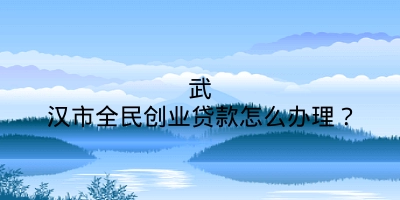 武汉市全民创业贷款怎么办理？