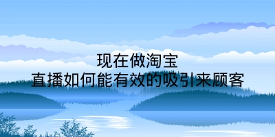 现在做淘宝直播如何能有效的吸引来顾客