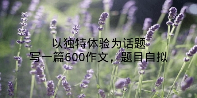 以独特体验为话题写一篇600作文，题目自拟