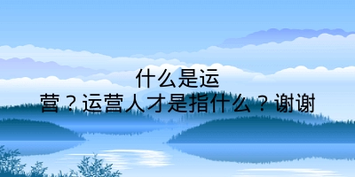 什么是运营？运营人才是指什么？谢谢