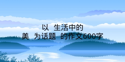 以 生活中的美 为话题 的作文600字