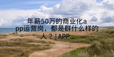 年薪50万的商业化app运营岗，都是群什么样的人？|APP…