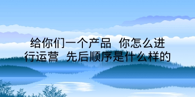 给你们一个产品 你怎么进行运营 先后顺序是什么样的