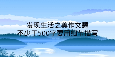 发现生活之美作文题不少于500字要用细节描写