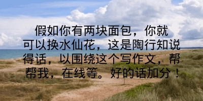 假如你有两块面包，你就可以换水仙花，这是陶行知说得话，以围绕这个写作文，帮帮我，在线等。好的话加分！