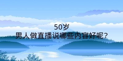 50岁男人做直播说哪些内容好呢?