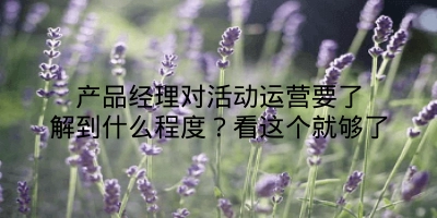 产品经理对活动运营要了解到什么程度？看这个就够了