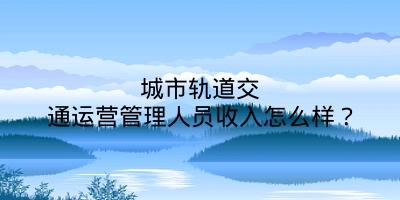 城市轨道交通运营管理人员收入怎么样？