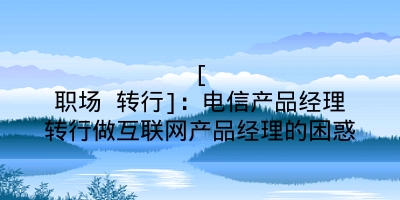 [职场 转行]：电信产品经理转行做互联网产品经理的困惑