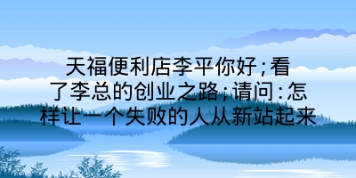 天福便利店李平你好;看了李总的创业之路;请问:怎样让一个失败的人从新站起来