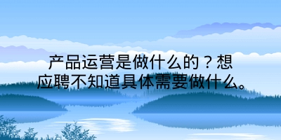 产品运营是做什么的？想应聘不知道具体需要做什么。