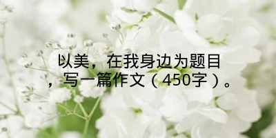 以美，在我身边为题目，写一篇作文（450字）。