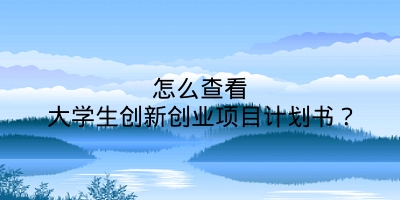 怎么查看大学生创新创业项目计划书？