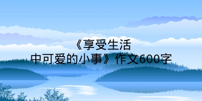 《享受生活中可爱的小事》作文600字