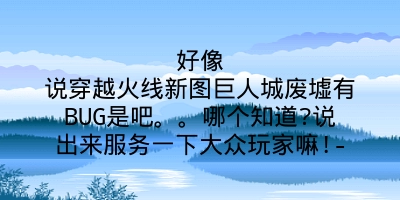 好像说穿越火线新图巨人城废墟有BUG是吧。。哪个知道?说出来服务一下大众玩家嘛!-