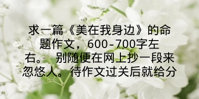 求一篇《美在我身边》的命题作文，600-700字左右。 别随便在网上抄一段来忽悠人。待作文过关后就给分