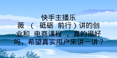 快手主‌播乐薇 （ 砥砺 前行）讲的创业和 电商课程 ，真的很好吗，希望真实用户来讲一讲？