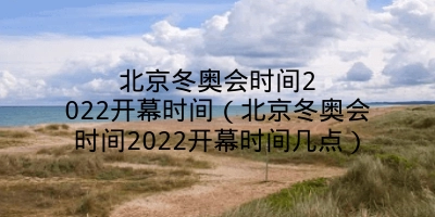 北京冬奥会时间2022开幕时间（北京冬奥会时间2022开幕时间几点）