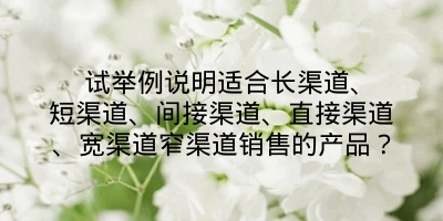 试举例说明适合长渠道、短渠道、间接渠道、直接渠道、宽渠道窄渠道销售的产品？