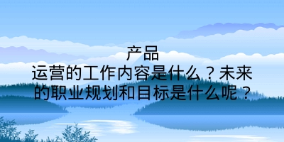 产品运营的工作内容是什么？未来的职业规划和目标是什么呢？