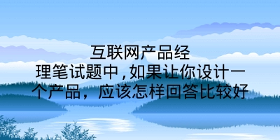 互联网产品经理笔试题中,如果让你设计一个产品，应该怎样回答比较好