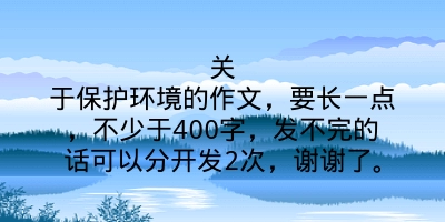 关于保护环境的作文，要长一点，不少于400字，发不完的话可以分开发2次，谢谢了。