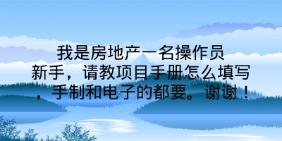 我是房地产一名操作员新手，请教项目手册怎么填写，手制和电子的都要。谢谢！