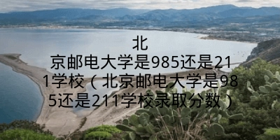 北京邮电大学是985还是211学校（北京邮电大学是985还是211学校录取分数）