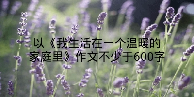 以《我生活在一个温暖的家庭里》作文不少于600字