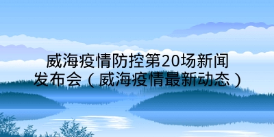 威海疫情防控第20场新闻发布会（威海疫情最新动态）