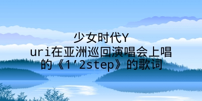 少女时代Yuri在亚洲巡回演唱会上唱的《1’2step》的歌词