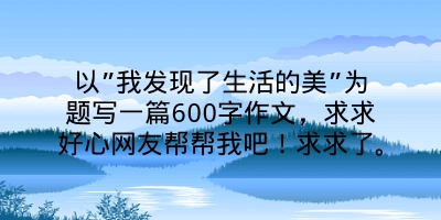 以”我发现了生活的美”为题写一篇600字作文，求求好心网友帮帮我吧！求求了。