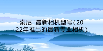 索尼 最新相机型号(2022年推出的最新专业相机)