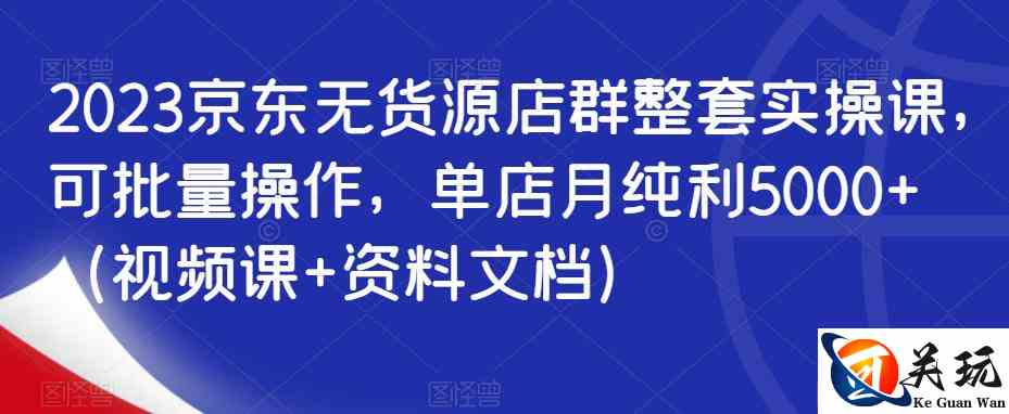 2023京东无货源店群整套实操课，可批量操作，单店月纯利5000+（视频课+资料文档）